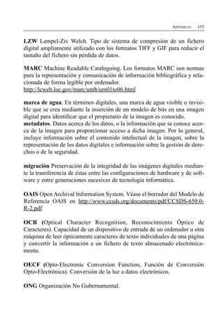 APÉNDICES   155


LZW Lempel-Ziv Welch. Tipo de sistema de compresión de un fichero
digital ampliamente utilizado con los formatos TIFF y GIF para reducir el
tamaño del fichero sin pérdida de datos.

MARC Machine Readable Cataloguing. Los formatos MARC son normas
para la representación y comunicación de información bibliográfica y rela­
cionada de forma legible por ordenador.
http://lcweb.loc.gov/marc/umb/um01to06.html

marca de agua. En términos digitales, una marca de agua visible o invisi­
ble que se crea mediante la inserción de un modelo de bits en una imagen
digital para identificar que el propietario de la imagen es conocido.
metadatos. Datos acerca de los datos, o la información que se conoce acer­
ca de la imagen para proporcionar acceso a dicha imagen. Por lo general,
incluye información sobre el contenido intelectual de la imagen, sobre la
representación de los datos digitales e información sobre la gestión de dere­
chos o de la seguridad.

migración Preservación de la integridad de las imágenes digitales median­
te la transferencia de éstas entre las configuraciones de hardware y de soft­
ware y entre generaciones sucesivas de tecnología informática.

OAIS Open Archival Information System. Véase el borrador del Modelo de
Referencia OAIS en http://www.ccsds.org/documents/pdf/CCSDS-650.0-
R-2.pdf

OCR (Optical Character Recognition, Reconocimiento Óptico de
Caracteres). Capacidad de un dispositivo de entrada de un ordenador u otra
máquina de leer ópticamente caracteres de texto individuales de una página
y convertir la información a un fichero de texto almacenado electrónica­
mente.

OECF (Opto-Electronic Conversion Function, Función de Conversión
Opto-Electrónica). Conversión de la luz a datos electrónicos.

ONG Organización No Gubernamental.
 