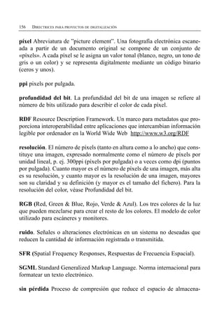 156   DIRECTRICES PARA PROYECTOS DE DIGITALIZACIÓN


píxel Abreviatura de ”picture element”. Una fotografía electrónica escane­
ada a partir de un documento original se compone de un conjunto de
«píxels». A cada píxel se le asigna un valor tonal (blanco, negro, un tono de
gris o un color) y se representa digitalmente mediante un código binario
(ceros y unos).

ppi pixels por pulgada.

profundidad del bit. La profundidad del bit de una imagen se refiere al
número de bits utilizado para describir el color de cada píxel.

RDF Resource Description Framework. Un marco para metadatos que pro­
porciona interoperabilidad entre aplicaciones que intercambian información
legible por ordenador en la World Wide Web http://www.w3.org/RDF

resolución. El número de píxels (tanto en altura como a lo ancho) que cons­
tituye una imagen, expresado normalmente como el número de píxels por
unidad lineal, p. ej. 300ppi (píxels por pulgada) o a veces como dpi (puntos
por pulgada). Cuanto mayor es el número de píxels de una imagen, más alta
es su resolución, y cuanto mayor es la resolución de una imagen, mayores
son su claridad y su definición (y mayor es el tamaño del fichero). Para la
resolución del color, véase Profundidad del bit.

RGB (Red, Green & Blue, Rojo, Verde & Azul). Los tres colores de la luz
que pueden mezclarse para crear el resto de los colores. El modelo de color
utilizado para escáneres y monitores.

ruido. Señales o alteraciones electrónicas en un sistema no deseadas que
reducen la cantidad de información registrada o transmitida.

SFR (Spatial Frequency Responses, Respuestas de Frecuencia Espacial).

SGML Standard Generalized Markup Language. Norma internacional para
formatear un texto electrónico.

sin pérdida Proceso de compresión que reduce el espacio de almacena­
 