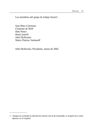 PRÓLOGO    19


      Los miembros del grupo de trabajo fueron1:


      Jean-Marc Comment
      Clemente de Wolf
      Dale Peters
      Borje Justrell
      John McIlwaine
      Marie-Thérèse Varlamoff


      John McIlwaine, Presidente, marzo de 2002.




1. Aunque no coincide la relación de autores con la de la portada, se respeta tal y como
   aparece en el original.
 