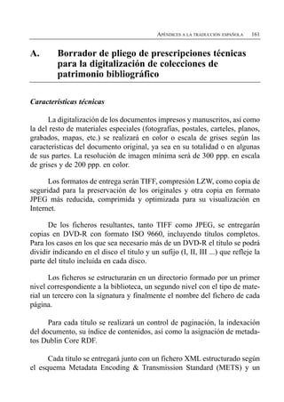 APÉNDICES A LA TRADUCCIÓN ESPAÑOLA   161


A.	      Borrador de pliego de prescripciones técnicas
         para la digitalización de colecciones de
         patrimonio bibliográfico

Características técnicas

      La digitalización de los documentos impresos y manuscritos, así como
la del resto de materiales especiales (fotografías, postales, carteles, planos,
grabados, mapas, etc.) se realizará en color o escala de grises según las
características del documento original, ya sea en su totalidad o en algunas
de sus partes. La resolución de imagen mínima será de 300 ppp. en escala
de grises y de 200 ppp. en color.

      Los formatos de entrega serán TIFF, compresión LZW, como copia de
seguridad para la preservación de los originales y otra copia en formato
JPEG más reducida, comprimida y optimizada para su visualización en
Internet.

      De los ficheros resultantes, tanto TIFF como JPEG, se entregarán
copias en DVD-R con formato ISO 9660, incluyendo títulos completos.
Para los casos en los que sea necesario más de un DVD-R el título se podrá
dividir indicando en el disco el titulo y un sufijo (I, II, III ...) que refleje la
parte del titulo incluida en cada disco.

      Los ficheros se estructurarán en un directorio formado por un primer
nivel correspondiente a la biblioteca, un segundo nivel con el tipo de mate­
rial un tercero con la signatura y finalmente el nombre del fichero de cada
página.

      Para cada título se realizará un control de paginación, la indexación
del documento, su índice de contenidos, así como la asignación de metada­
tos Dublin Core RDF.

      Cada título se entregará junto con un fichero XML estructurado según
el esquema Metadata Encoding & Transmission Standard (METS) y un
 