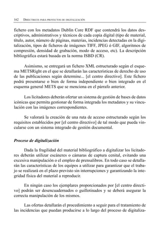 162   DIRECTRICES PARA PROYECTOS DE DIGITALIZACIÓN


fichero con los metadatos Dublín Core RDF que contendrá los datos des­
criptivos, administrativos y técnicos de cada copia digital (tipo de material,
título, autor, número de páginas, materias, incidencias detectadas en la digi­
talización, tipos de ficheros de imágenes TIFF, JPEG ó GIF, algoritmos de
compresión, densidad de grabación, modo de acceso, etc). La descripción
bibliográfica estará basada en la norma ISBD (CR).

      Asimismo, se entregará un fichero XML estructurado según el esque­
ma METSRight en el que se detallarán las características de derecho de uso
de las publicaciones según determine... [el centro directivo]. Este fichero
podrá presentarse o bien de forma independiente o bien integrado en el
esquema general METS que se menciona en el párrafo anterior.

      Los licitadores deberán ofertar un sistema de gestión de bases de datos
icónicas que permita gestionar de forma integrada los metadatos y su vincu­
lación con las imágenes correspondientes.

      Se valorará la creación de una ruta de acceso estructurado según los
requisitos establecidos por [el centro directivo] de tal modo que pueda vin­
cularse con un sistema integrado de gestión documental.


Proceso de digitalización

       Dada la fragilidad del material bibliográfico a digitalizar los licitado­
res deberán utilizar escáneres o cámaras de captura cenital, evitando una
excesiva manipulación o el empleo de prensalibros. En todo caso se detalla­
rán las características de los equipos a utilizar para garantizar que el traba­
jo se realizará en el plazo previsto sin interrupciones y garantizando la inte­
gridad física del material a reproducir.

      En ningún caso los ejemplares proporcionados por [el centro directi­
vo] podrán ser desencuadernados o guillotinados y se deberá asegurar la
correcta manipulación de los mismos.

      Las ofertas detallarán el procedimiento a seguir para el tratamiento de
las incidencias que puedan producirse a lo largo del proceso de digitaliza­
 