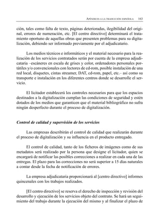 APÉNDICES A LA TRADUCCIÓN ESPAÑOLA   163


ción, tales como falta de texto, páginas deterioradas, ilegibilidad del origi­
nal, errores de numeración, etc. [El centro directivo] determinará el trata­
miento oportuno de aquellas obras que presenten problemas para su digita­
lización, debiendo ser informado previamente por el adjudicatario.

       Los medios técnicos e informáticos y el material necesario para la rea­
lización de los servicios contratados serán por cuenta de la empresa adjudi­
cataria –escáneres en escala de grises y color, ordenadores personales por­
tátiles y/o convencionales con lectores de cd-rom, posible instalación de una
red local, disquetes, cintas streamer, DAT, cd-rom, papel, etc.– así como su
transporte e instalación en los diferentes centros donde se desarrolle el ser­
vicio.

      El licitador establecerá los controles necesarios para que los espacios
destinados a la digitalización cumplan las condiciones de seguridad y estén
dotados de los medios que garanticen que el material bibliográfico no sufra
ningún desperfecto durante el proceso de digitalización.


Control de calidad y supervisión de los servicios

      Las empresas describirán el control de calidad que realizarán durante
el proceso de digitalización y su influencia en el producto entregado.

      El control de calidad, tanto de los ficheros de imágenes como de sus
metadatos será realizado por la persona que designe el licitador, quien se
encargará de notificar las posibles correcciones a realizar en cada una de las
entregas. El plazo para las correcciones no será superior a 15 días naturales
a contar desde la fecha de notificación de errores.

     La empresa adjudicataria proporcionará al [centro directivo] informes
quincenales con los trabajos realizados.

      [El centro directivo] se reserva el derecho de inspección y revisión del
desarrollo y ejecución de los servicios objeto del contrato. Se hará un segui­
miento del trabajo durante la ejecución del mismo y al finalizar el plazo de
 