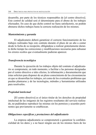 164   DIRECTRICES PARA PROYECTOS DE DIGITALIZACIÓN


desarrollo, por parte de los técnicos responsables de [el centro directivo].
Este control de calidad será el determinante para el abono de los trabajos
efectuados. En caso de que dicho control no fuera satisfactorio, no podrán
abonarse dichos trabajos hasta la correcta realización de los mismos.


Mantenimiento y garantía

      El adjudicatario deberá garantizar el correcto funcionamiento de los
trabajos realizados bajo este contrato durante el plazo de un año a contar
desde la fecha de su recepción, obligándose a realizar gratuitamente duran­
te dicho tiempo las correcciones y modificaciones necesarias para subsanar
los errores ocultos que eventualmente pudieran aparecer.


Transferencia tecnológica

      Durante la ejecución de los trabajos objeto del contrato el adjudicata-
rio se compromete, en todo momento, a facilitar a las personas designadas
por el centro directivo a tales efectos, la información y documentación que
éstas soliciten para disponer de un pleno conocimiento de las circunstancias
en que se desarrollan los trabajos, así como de los eventuales problemas que
puedan plantearse y de las tecnologías, métodos y herramientas utilizados
para resolverlos.


Propiedad intelectual

      [El centro directivo] es el único titular de los derechos de propiedad
intelectual de las imágenes de los registros resultantes del servicio realiza­
do, no pudiéndose reproducir las mismas sin los permisos y acuerdos perti­
nentes que previamente se establezcan.


Obligaciones específicas y prestaciones del adjudicatario

      La empresa adjudicataria se comprometerá a garantizar la confiden­
cialidad de los datos y a no hacer ningún uso de los mismos fuera de los
 