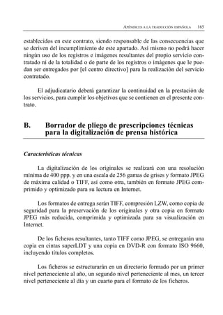APÉNDICES A LA TRADUCCIÓN ESPAÑOLA   165


establecidos en este contrato, siendo responsable de las consecuencias que
se deriven del incumplimiento de este apartado. Así mismo no podrá hacer
ningún uso de los registros e imágenes resultantes del propio servicio con­
tratado ni de la totalidad o de parte de los registros o imágenes que le pue­
dan ser entregados por [el centro directivo] para la realización del servicio
contratado.

       El adjudicatario deberá garantizar la continuidad en la prestación de
los servicios, para cumplir los objetivos que se contienen en el presente con­
trato.


B.	      Borrador de pliego de prescripciones técnicas
         para la digitalización de prensa histórica

Características técnicas

     La digitalización de los originales se realizará con una resolución
mínima de 400 ppp. y en una escala de 256 gamas de grises y formato JPEG
de máxima calidad o TIFF, así como otra, también en formato JPEG com­
primido y optimizado para su lectura en Internet.

      Los formatos de entrega serán TIFF, compresión LZW, como copia de
seguridad para la preservación de los originales y otra copia en formato
JPEG más reducida, comprimida y optimizada para su visualización en
Internet.

      De los ficheros resultantes, tanto TIFF como JPEG, se entregarán una
copia en cintas superLDT y una copia en DVD-R con formato ISO 9660,
incluyendo títulos completos.

      Los ficheros se estructurarán en un directorio formado por un primer
nivel perteneciente al año, un segundo nivel perteneciente al mes, un tercer
nivel perteneciente al día y un cuarto para el formato de los ficheros.
 