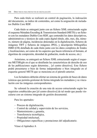 166   DIRECTRICES PARA PROYECTOS DE DIGITALIZACIÓN


      Para cada título se realizará un control de paginación, la indexación
del documento, su índice de contenidos, así como la asignación de metada­
tos Dublín Core RDF.

      Cada título se entregará junto con un fichero XML estructurado según
el esquema Metadata Encoding & Transmission Standard (METS) y un fiche­
ro con los metadatos Dublin Core RDF, que contendrá los datos descriptivos,
administrativos y técnicos de cada copia digital (título, año, mes, día, núme­
ro, número de página, incidencias detectadas en la digitalización, ficheros de
imágenes TIFF y ficheros de imágenes JPEG, y descripción bibliográfica
ISBD (CR) detallada de cada título junto con los datos completos de fondos
y localizaciones, así como de los aspectos que hacen referencia al formato, al
algoritmo de compresión, densidad de grabación, modo de acceso, etc.)

      Asimismo, se entregará un fichero XML estructurado según el esque­
ma METSRight en el que se detallarán las características de derecho de uso
de las publicaciones según determine... [el centro directivo]. Este fichero
podrá presentarse o bien de forma independiente o bien integrado en el
esquema general METS que se menciona en el párrafo anterior.

      Los licitadores deberán ofertar un sistema de gestión de bases de datos
icónicas que permita gestionar de forma integrada los metadatos y su vincu­
lación con las imágenes correspondientes.

      Se valorará la creación de una ruta de acceso estructurado según los
requisitos establecidos por [el centro directivo] de tal modo que pueda vin­
cularse con un sistema integrado de gestión documental.

      Para los apartados:

      –   Proceso de digitalización,
      –   Control de calidad y supervisión de los servicios,
      –   Mantenimiento y garantía,
      –   Transferencia tecnológica,
      –   Propiedad intelectual,
      –   Obligaciones específicas y prestaciones del adjudicatario.

      Véase el Apéndice A
 