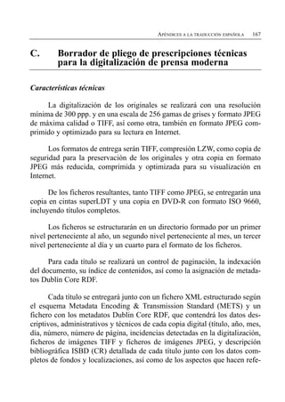 APÉNDICES A LA TRADUCCIÓN ESPAÑOLA   167


C.       Borrador de pliego de prescripciones técnicas
         para la digitalización de prensa moderna

Características técnicas

     La digitalización de los originales se realizará con una resolución
mínima de 300 ppp. y en una escala de 256 gamas de grises y formato JPEG
de máxima calidad o TIFF, así como otra, también en formato JPEG com­
primido y optimizado para su lectura en Internet.

      Los formatos de entrega serán TIFF, compresión LZW, como copia de
seguridad para la preservación de los originales y otra copia en formato
JPEG más reducida, comprimida y optimizada para su visualización en
Internet.

      De los ficheros resultantes, tanto TIFF como JPEG, se entregarán una
copia en cintas superLDT y una copia en DVD-R con formato ISO 9660,
incluyendo títulos completos.

      Los ficheros se estructurarán en un directorio formado por un primer
nivel perteneciente al año, un segundo nivel perteneciente al mes, un tercer
nivel perteneciente al día y un cuarto para el formato de los ficheros.

      Para cada título se realizará un control de paginación, la indexación
del documento, su índice de contenidos, así como la asignación de metada­
tos Dublín Core RDF.

      Cada título se entregará junto con un fichero XML estructurado según
el esquema Metadata Encoding & Transmission Standard (METS) y un
fichero con los metadatos Dublin Core RDF, que contendrá los datos des­
criptivos, administrativos y técnicos de cada copia digital (título, año, mes,
día, número, número de página, incidencias detectadas en la digitalización,
ficheros de imágenes TIFF y ficheros de imágenes JPEG, y descripción
bibliográfica ISBD (CR) detallada de cada título junto con los datos com­
pletos de fondos y localizaciones, así como de los aspectos que hacen refe­
 