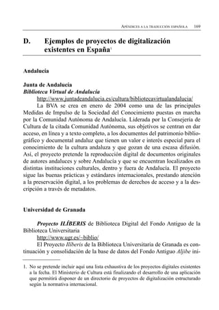 APÉNDICES A LA TRADUCCIÓN ESPAÑOLA   169


D.        Ejemplos de proyectos de digitalización
          existentes en España1

Andalucía

Junta de Andalucía
Biblioteca Virtual de Andalucía
      http://www.juntadeandalucia.es/cultura/bibliotecavirtualandalucia/
      La BVA se crea en enero de 2004 como una de las principales
Medidas de Impulso de la Sociedad del Conocimiento puestas en marcha
por la Comunidad Autónoma de Andalucía. Liderada por la Consejería de
Cultura de la citada Comunidad Autónoma, sus objetivos se centran en dar
acceso, en línea y a texto completo, a los documentos del patrimonio biblio­
gráfico y documental andaluz que tienen un valor e interés especial para el
conocimiento de la cultura andaluza y que gozan de una escasa difusión.
Así, el proyecto pretende la reproducción digital de documentos originales
de autores andaluces y sobre Andalucía y que se encuentran localizados en
distintas instituciones culturales, dentro y fuera de Andalucía. El proyecto
sigue las buenas prácticas y estándares internacionales, prestando atención
a la preservación digital, a los problemas de derechos de acceso y a la des­
cripción a través de metadatos.


Universidad de Granada

      Proyecto ILÍBERIS de Biblioteca Digital del Fondo Antiguo de la
Biblioteca Universitaria
      http://www.ugr.es/~biblio/
      El Proyecto Ilíberis de la Biblioteca Universitaria de Granada es con­
tinuación y consolidación de la base de datos del Fondo Antiguo Aljibe ini­

1. No se pretende incluir aquí una lista exhaustiva de los proyectos digitales existentes
   a la fecha. El Ministerio de Cultura está finalizando el desarrollo de una aplicación
   que permitirá disponer de un directorio de proyectos de digitalización estructurado
   según la normativa internacional.
 