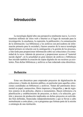Introducción



      La tecnología digital abre una perspectiva totalmente nueva. La www
mantiene millones de sitios web e Internet es el lugar de mercado para la
investigación, la enseñanza, la expresión, la publicación y la comunicación
de la información. Las bibliotecas y los archivos son proveedores de infor­
mación primaria para la sociedad y fueron usuarios de la nueva tecnología
digital primero en relación con la catalogación y la gestión de los procesos,
y más tarde para proporcionar información sobre sus colecciones a la comu­
nidad de la www. Además de preservar y proporcionar acceso al “material
nacido digital”, en la actualidad un gran número de archivos y bibliotecas
han iniciado también la creación de copias digitales de sus recursos ya exis­
tentes. Para dichas bibliotecas y archivos se han redactado estas directrices.



      Definición

      Estas son directrices para emprender proyectos de digitalización de
colecciones y fondos de dominio público, en particular para aquellas colec­
ciones custodiadas en bibliotecas y archivos. Tratan del patrimonio docu­
mental en papel, manuscritos, libros impresos y fotografías, y no de regis­
tros sonoros ni de películas, objetos o monumentos. Hacen referencia a la
planificación y establecimiento de proyectos, es decir, a la selección, ges­
tión y procesos de producción implicados en dichos proyectos en activida­
des bien definidas, financiadas independientemente y que se llevan a cabo
normalmente a corto plazo, y no a programas que forman parte de la misión
o estrategia de una institución.
 