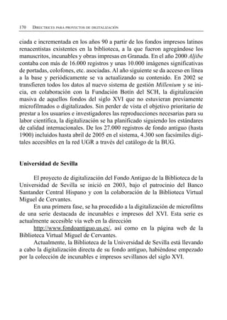 170   DIRECTRICES PARA PROYECTOS DE DIGITALIZACIÓN


ciada e incrementada en los años 90 a partir de los fondos impresos latinos
renacentistas existentes en la biblioteca, a la que fueron agregándose los
manuscritos, incunables y obras impresas en Granada. En el año 2000 Aljibe
contaba con más de 16.000 registros y unas 10.000 imágenes significativas
de portadas, colofones, etc. asociadas. Al año siguiente se da acceso en línea
a la base y periódicamente se va actualizando su contenido. En 2002 se
transfieren todos los datos al nuevo sistema de gestión Millenium y se ini­
cia, en colaboración con la Fundación Botín del SCH, la digitalización
masiva de aquellos fondos del siglo XVI que no estuvieran previamente
microfilmados o digitalizados. Sin perder de vista el objetivo prioritario de
prestar a los usuarios e investigadores las reproducciones necesarias para su
labor científica, la digitalización se ha planificado siguiendo los estándares
de calidad internacionales. De los 27.000 registros de fondo antiguo (hasta
1900) incluidos hasta abril de 2005 en el sistema, 4.300 son facsímiles digi­
tales accesibles en la red UGR a través del catálogo de la BUG.


Universidad de Sevilla

      El proyecto de digitalización del Fondo Antiguo de la Biblioteca de la
Universidad de Sevilla se inició en 2003, bajo el patrocinio del Banco
Santander Central Hispano y con la colaboración de la Biblioteca Virtual
Miguel de Cervantes.
      En una primera fase, se ha procedido a la digitalización de microfilms
de una serie destacada de incunables e impresos del XVI. Esta serie es
actualmente accesible vía web en la dirección
      http://www.fondoantiguo.us.es/, así como en la página web de la
Biblioteca Virtual Miguel de Cervantes.
      Actualmente, la Biblioteca de la Universidad de Sevilla está llevando
a cabo la digitalización directa de su fondo antiguo, habiéndose empezado
por la colección de incunables e impresos sevillanos del siglo XVI.
 