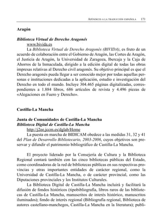 APÉNDICES A LA TRADUCCIÓN ESPAÑOLA   171


Aragón

Biblioteca Virtual de Derecho Aragonés
      www.bivida.es
      La Biblioteca Virtual de Derecho Aragonés (BIVIDA), es fruto de un
acuerdo de colaboración entre el Gobierno de Aragón, las Cortes de Aragón,
el Justicia de Aragón, la Universidad de Zaragoza, Ibercaja y la Caja de
Ahorros de la Inmaculada, dirigido a la edición digital de todas las obras
impresas relativas al Derecho civil aragonés. Su objetivo principal es que el
Derecho aragonés pueda llegar a ser conocido mejor por todas aquellas per­
sonas e instituciones dedicadas a la aplicación, estudio e investigación del
Derecho en todo el mundo. Incluye 304.465 páginas digitalizadas, corres­
pondientes a 1.884 libros, 686 artículos de revista y 4.496 piezas de
«Alegaciones en Fuero y Derecho».


Castilla-La Mancha

Junta de Comunidades de Castilla-La Mancha
Biblioteca Digital de Castilla-La Mancha
      http://j2ee.jccm.es/dglab/Home
      La puesta en marcha de BIDICAM obedece a las medidas 31, 32 y 41
del Plan de Desarrollo Bibliotecario, 2003-2006, cuyos objetivos son pre­
servar y difundir el patrimonio bibliográfico de Castilla-La Mancha.

      El proyecto liderado por la Consejería de Cultura y la Biblioteca
Regional contará también con las cinco bibliotecas públicas del Estado,
como coordinadoras de la red de bibliotecas públicas en sus respectivas pro­
vincias y otras importantes entidades de carácter regional, como la
Universidad de Castilla-La Mancha, o de carácter provincial, como las
Diputaciones provinciales y los Institutos Culturales.
      La Biblioteca Digital de Castilla-La Mancha incluirá y facilitará la
difusión de fondos históricos (tipobibliografía, libros raros de las bibliote­
cas de Castilla-La Mancha, manuscritos de interés histórico, manuscritos
iluminados); fondo de interés regional (Bibliografía regional, Biblioteca de
autores castellano-manchegos, Castilla-La Mancha en la literatura); publi­
 