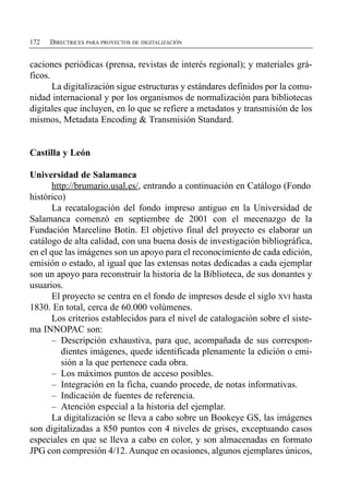 172   DIRECTRICES PARA PROYECTOS DE DIGITALIZACIÓN


caciones periódicas (prensa, revistas de interés regional); y materiales grá­
ficos.
       La digitalización sigue estructuras y estándares definidos por la comu­
nidad internacional y por los organismos de normalización para bibliotecas
digitales que incluyen, en lo que se refiere a metadatos y transmisión de los
mismos, Metadata Encoding & Transmisión Standard.


Castilla y León

Universidad de Salamanca
       http://brumario.usal.es/, entrando a continuación en Catálogo (Fondo
histórico)
       La recatalogación del fondo impreso antiguo en la Universidad de
Salamanca comenzó en septiembre de 2001 con el mecenazgo de la
Fundación Marcelino Botín. El objetivo final del proyecto es elaborar un
catálogo de alta calidad, con una buena dosis de investigación bibliográfica,
en el que las imágenes son un apoyo para el reconocimiento de cada edición,
emisión o estado, al igual que las extensas notas dedicadas a cada ejemplar
son un apoyo para reconstruir la historia de la Biblioteca, de sus donantes y
usuarios.
       El proyecto se centra en el fondo de impresos desde el siglo XVI hasta
1830. En total, cerca de 60.000 volúmenes.
       Los criterios establecidos para el nivel de catalogación sobre el siste­
ma INNOPAC son:
       –	 Descripción exhaustiva, para que, acompañada de sus correspon­
          dientes imágenes, quede identificada plenamente la edición o emi­
          sión a la que pertenece cada obra.
       –	 Los máximos puntos de acceso posibles.
       –	 Integración en la ficha, cuando procede, de notas informativas.
       –	 Indicación de fuentes de referencia.
       –	 Atención especial a la historia del ejemplar.
       La digitalización se lleva a cabo sobre un Bookeye GS, las imágenes
son digitalizadas a 850 puntos con 4 niveles de grises, exceptuando casos
especiales en que se lleva a cabo en color, y son almacenadas en formato
JPG con compresión 4/12. Aunque en ocasiones, algunos ejemplares únicos,
 