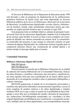 174   DIRECTRICES PARA PROYECTOS DE DIGITALIZACIÓN


      El Servicio de Bibliotecas de la Diputación de Barcelona desde 1999
está llevando a cabo un programa de digitalización de las publicaciones
periódicas históricas de interés local, que están depositadas en diversas
bibliotecas públicas de la Xarxa de Biblioteques Municipals de la provincia
de Barcelona. Las publicaciones digitalizadas -revistas, diarios y boletines–
son de temática variada, están consideradas colecciones únicas que com­
prenden un amplio período histórico que se remonta al siglo XIX.
      Este programa tiene un múltiple objetivo, además de perseguir la pre­
servación física de las colecciones digitalizadas, también el de la indización
de las mismas, para facilitar el acceso en línea a texto completo con el pro­
pósito de difundir sus valiosos contenidos de carácter local. La característi­
ca remarcable del proyecto es que aunque la colección contiene un gran
volumen de páginas digitalizadas, las condiciones técnicas logradas para su
compresión permiten ofrecer una visualización de calidad óptima y al
mismo tiempo la descarga rápida para el usuario


Comunidad Valenciana

Biblioteca Valenciana Digital (BIVALDI)
       http://bv2.gva.es
       http://bivaldi.gva.es
       Proyecto puesto en marcha por la Biblioteca Valenciana en su calidad
de cabecera del sistema bibliotecario de la Comunidad Valenciana. Incluye
las obras literarias y científicas valencianas más relevantes y significativas,
así como aquellas otras que sean consideradas de un mayor interés para el
desarrollo de la investigación científica sobre el patrimonio bibliográfico y
cultural valenciano.
       BIVALDI proporciona al mundo de la investigación universitaria y
científica una aplicación informática con prestaciones específicas: acceso al
texto completo de estudios relativos a las obras digitalizadas y tratados
mediante OCR con lo que se dota al usuario de la posibilidad de hacer bús­
quedas a texto libre por la totalidad del estudio; inclusión de transcripcio­
nes, traducciones, bio-bibliografías actualizadas, etc. vinculadas a la obra
original digitalizada; posibilidad de una visualización y navegación secuen­
cial y múltiple entre las obras digitalizadas y sus correspondientes transcrip­
 