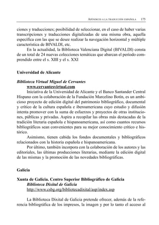 APÉNDICES A LA TRADUCCIÓN ESPAÑOLA   175


ciones y traducciones; posibilidad de seleccionar, en el caso de haber varias
transcripciones y traducciones digitalizadas de una misma obra, aquella
específica con las que se desee realizar la navegación horizontal y múltiple
característica de BIVALDI, etc.
      En la actualidad, la Biblioteca Valenciana Digital (BIVALDI) consta
de un total de 24 nuevas colecciones temáticas que abarcan el período com­
prendido entre el s. XIII y el s. XXI


Universidad de Alicante

Biblioteca Virtual Miguel de Cervantes
       www.cervantesvirtual.com
       Iniciativa de la Universidad de Alicante y el Banco Santander Central
Hispano con la colaboración de la Fundación Marcelino Botín, es un ambi­
cioso proyecto de edición digital del patrimonio bibliográfico, documental
y crítico de la cultura española e iberoamericana cuyo estudio y difusión
intenta promover con la suma de esfuerzos y proyectos de otras institucio­
nes, públicas y privadas. Aspira a recopilar las obras más destacadas de la
tradición literaria española e hispanoamericana, así como cuantos recursos
bibliográficos sean convenientes para su mejor conocimiento crítico e his­
tórico.
       Asimismo, tienen cabida los fondos documentales y bibliográficos
relacionados con la historia española e hispanoamericana.
       Por último, también incorpora con la colaboración de los autores y las
editoriales, las últimas producciones literarias, mediante la edición digital
de las mismas y la promoción de las novedades bibliográficas.


Galicia

Xunta de Galicia. Centro Superior Bibliográfico de Galicia
    Biblioteca Dixital de Galicia
    http://www.csbg.org/bibliotecadixital/asp/index.asp

      La Biblioteca Dixital de Galicia pretende ofrecer, además de la refe­
rencia bibliográfica de los impresos, la imagen y por lo tanto el acceso al
 