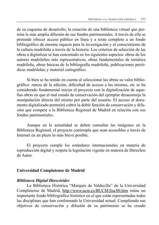 APÉNDICES A LA TRADUCCIÓN ESPAÑOLA   177


de su esquema de desarrollo, la creación de una biblioteca virtual que per­
mita la más amplia difusión de sus fondos patrimoniales. A través de ella se
pretende ofrecer acceso público en línea y a texto completo a un fondo
bibliográfico de enorme riqueza para la investigación y el conocimiento de
la cultura madrileña a través de la historia. Los criterios de selección de las
obras a digitalizar se han concretado en los siguientes aspectos: obras de los
autores madrileños más representativos, obras fundamentales de temática
madrileña, obras básicas de la bibliografía madrileña, publicaciones perió­
dicas madrileñas y material cartográfico.

      Si bien se ha tenido en cuenta al seleccionar las obras su valor biblio­
gráfico: rareza de la edición, dificultad de acceso a las mismas, etc se ha
considerado fundamental iniciar el proyecto con la digitalización de aque­
llas obras en que el mal estado de conservación del ejemplar desaconseje la
manipulación directa del mismo por parte del usuario. El acceso al docu­
mento digitalizado permitirá cubrir la doble función de conservación y difu­
sión que compete a la Biblioteca Regional de Madrid en relación con sus
fondos patrimoniales.

      Aunque en la actualidad se deben consultar las imágenes en la
Biblioteca Regional, el proyecto contempla que sean accesibles a través de
Internet en un plazo lo más breve posible.

     El proyecto cumple los estándares internacionales en materia de
reproducción digital y respeta la legislación vigente en materia de Derechos
de Autor.


Universidad Complutense de Madrid

Biblioteca Digital Dioscórides
      La Biblioteca Histórica “Marqués de Valdecilla” de la Universidad
Complutense de Madrid, http://www.ucm.es/BUCM/foa/00.htm reúne un
importante fondo bibliográfico histórico en el que están representadas todas
las disciplinas que han conformado la Universidad actual. Cumpliendo sus
objetivos de conservación y difusión de su patrimonio se ha creado
 