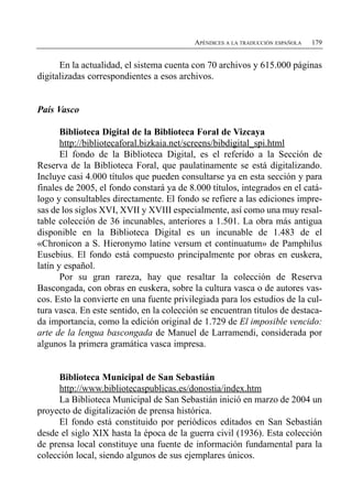 APÉNDICES A LA TRADUCCIÓN ESPAÑOLA   179


      En la actualidad, el sistema cuenta con 70 archivos y 615.000 páginas
digitalizadas correspondientes a esos archivos.


País Vasco

       Biblioteca Digital de la Biblioteca Foral de Vizcaya
       http://bibliotecaforal.bizkaia.net/screens/bibdigital_spi.html
       El fondo de la Biblioteca Digital, es el referido a la Sección de
Reserva de la Biblioteca Foral, que paulatinamente se está digitalizando.
Incluye casi 4.000 títulos que pueden consultarse ya en esta sección y para
finales de 2005, el fondo constará ya de 8.000 títulos, integrados en el catá­
logo y consultables directamente. El fondo se refiere a las ediciones impre­
sas de los siglos XVI, XVII y XVIII especialmente, así como una muy resal­
table colección de 36 incunables, anteriores a 1.501. La obra más antigua
disponible en la Biblioteca Digital es un incunable de 1.483 de el
«Chronicon a S. Hieronymo latine versum et continuatum» de Pamphilus
Eusebius. El fondo está compuesto principalmente por obras en euskera,
latín y español.
       Por su gran rareza, hay que resaltar la colección de Reserva
Bascongada, con obras en euskera, sobre la cultura vasca o de autores vas-
cos. Esto la convierte en una fuente privilegiada para los estudios de la cul­
tura vasca. En este sentido, en la colección se encuentran títulos de destaca­
da importancia, como la edición original de 1.729 de El imposible vencido:
arte de la lengua bascongada de Manuel de Larramendi, considerada por
algunos la primera gramática vasca impresa.


      Biblioteca Municipal de San Sebastián
      http://www.bibliotecaspublicas.es/donostia/index.htm
      La Biblioteca Municipal de San Sebastián inició en marzo de 2004 un
proyecto de digitalización de prensa histórica.
      El fondo está constituido por periódicos editados en San Sebastián
desde el siglo XIX hasta la época de la guerra civil (1936). Esta colección
de prensa local constituye una fuente de información fundamental para la
colección local, siendo algunos de sus ejemplares únicos.
 