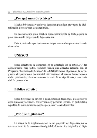 22   DIRECTRICES PARA PROYECTOS DE DIGITALIZACIÓN


      ¿Por qué unas directrices?

      Muchas bibliotecas y archivos desearían planificar proyectos de digi­
talización pero carecen de experiencia.

      Es necesaria una guía práctica como herramienta de trabajo para la
planificación de proyectos de digitalización.

      Esta necesidad es particularmente importante en los países en vías de
desarrollo.


      UNESCO

     Estas directrices se enmarcan en la estrategia de la UNESCO del
conocimiento para todos. También tienen una estrecha relación con el
Programa “Memoria del Mundo” de la UNESCO cuyo objetivo es la salva­
guarda del patrimonio documental internacional, el acceso democrático a
dicho patrimonio, el conocimiento creciente de su significado y la necesi­
dad de preservarlo.


      Público objetivo

      Estas directrices se dirigen a quienes toman decisiones, a los gestores
de bibliotecas y archivos, conservadores y personal técnico, en particular a
aquellos de las instituciones de los países en vías de desarrollo.


      ¿Por     qué digitalizar?

     La razón de la implementación de un proyecto de digitalización, o
más exactamente de la conversión digital de documentos originales no digi­
 