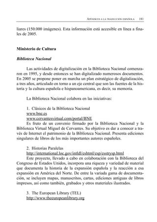 APÉNDICES A LA TRADUCCIÓN ESPAÑOLA   181


liares (150.000 imágenes). Esta información está accesible en línea a fina­
les de 2005.


Ministerio de Cultura

Biblioteca Nacional

       Las actividades de digitalización en la Biblioteca Nacional comenza­
ron en 1995, y desde entonces se han digitalizado numerosos documentos.
En 2005 se propone poner en marcha un plan estratégico de digitalización,
a tres años, articulado en torno a un eje central que son las fuentes de la his­
toria y la cultura española e hispanoamericana, es decir, su memoria.

      La Biblioteca Nacional colabora en las iniciativas:

      1. Clásicos de la Biblioteca Nacional
      www.bne.es
      www.cervantesvirtual.com/portal/BNE
      Es fruto de un convenio firmado por la Biblioteca Nacional y la
Biblioteca Virtual Miguel de Cervantes. Su objetivo es dar a conocer a tra­
vés de Internet el patrimonio de la Biblioteca Nacional. Presenta ediciones
singulares de libros de los más importantes autores españoles.

      2. Historias Paralelas
      http://international.loc.gov/intldl/eshtml/esp/esstrysp.html
      Este proyecto, llevado a cabo en colaboración con la Biblioteca del
Congreso de Estados Unidos, incorpora una riqueza y variedad de material
que documenta la historia de la expansión española y la reacción a esa
expansión en América del Norte. De entre la variada gama de documenta­
ción, se incluyen mapas, manuscritos, cartas, ediciones antiguas de libros
impresos, así como también, grabados y otros materiales ilustrados.

      3. The European Library (TEL)

      http://www.theeuropeanlibrary.org

 