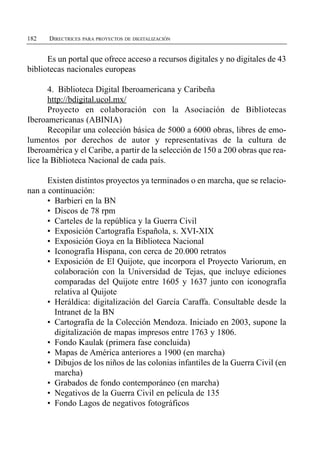182   DIRECTRICES PARA PROYECTOS DE DIGITALIZACIÓN


      Es un portal que ofrece acceso a recursos digitales y no digitales de 43
bibliotecas nacionales europeas

       4. Biblioteca Digital Iberoamericana y Caribeña

       http://bdigital.ucol.mx/

       Proyecto en colaboración con la Asociación de Bibliotecas

Iberoamericanas (ABINIA)
       Recopilar una colección básica de 5000 a 6000 obras, libres de emo­
lumentos por derechos de autor y representativas de la cultura de
Iberoamérica y el Caribe, a partir de la selección de 150 a 200 obras que rea-
lice la Biblioteca Nacional de cada país.

      Existen distintos proyectos ya terminados o en marcha, que se relacio­
nan a continuación:
      •	 Barbieri en la BN
      •	 Discos de 78 rpm
      •	 Carteles de la república y la Guerra Civil
      •	 Exposición Cartografía Española, s. XVI-XIX
      •	 Exposición Goya en la Biblioteca Nacional
      •	 Iconografía Hispana, con cerca de 20.000 retratos
      •	 Exposición de El Quijote, que incorpora el Proyecto Variorum, en
         colaboración con la Universidad de Tejas, que incluye ediciones
         comparadas del Quijote entre 1605 y 1637 junto con iconografía
         relativa al Quijote
      •	 Heráldica: digitalización del García Caraffa. Consultable desde la
         Intranet de la BN
      •	 Cartografía de la Colección Mendoza. Iniciado en 2003, supone la
         digitalización de mapas impresos entre 1763 y 1806.
      •	 Fondo Kaulak (primera fase concluida)
      •	 Mapas de América anteriores a 1900 (en marcha)
      •	 Dibujos de los niños de las colonias infantiles de la Guerra Civil (en
         marcha)
      •	 Grabados de fondo contemporáneo (en marcha)
      •	 Negativos de la Guerra Civil en película de 135
      •	 Fondo Lagos de negativos fotográficos
 
