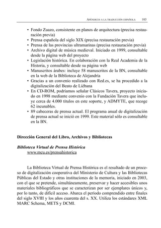 APÉNDICES A LA TRADUCCIÓN ESPAÑOLA   183


     •	 Fondo Zuazo, consistente en planos de arquitectura (precisa restau­
        ración previa)
     •	 Prensa española del siglo XIX (precisa restauración previa)
     •	 Prensa de las provincias ultramarinas (precisa restauración previa)
     •	 Archivo digital de música medieval. Iniciado en 1999, consultable
        desde la página web del proyecto
     •	 Legislación histórica. En colaboración con la Real Academia de la
        Historia, y consultable desde su página web
     •	 Manuscritos árabes: incluye 58 manuscritos de la BN, consultable
        en la web de la Biblioteca de Alejandría
     •	 Gracias a un convenio realizado con Red.es, se ha procedido a la
        digitalización del Beato de Liébana
     •	 En CD-ROM, podríamos señalar Clásicos Tavera, proyecto inicia­
        do en 1998 mediante convenio con la Fundación Tavera que inclu­
        ye cerca de 4.000 títulos en este soporte, y ADMYTE, que recoge
        62 incunables.
     •	 89 cabeceras de prensa actual. El programa anual de digitalización
        de prensa actual se inició en 1999. Este material sólo es consultable
        en la BN.


Dirección General del Libro, Archivos y Bibliotecas

Biblioteca Virtual de Prensa Histórica
      www.mcu.es/prensahistorica


      La Biblioteca Virtual de Prensa Histórica es el resultado de un proce­
so de digitalización cooperativa del Ministerio de Cultura y las Bibliotecas
Públicas del Estado y otras instituciones de la memoria, iniciado en 2003,
con el que se pretende, simultáneamente, preservar y hacer accesibles unos
materiales bibliográficos que se caracterizan por ser ejemplares únicos y,
por lo tanto, de difícil acceso. Abarca el período comprendido entre finales
del siglo XVIII y los años cuarenta del s. XX. Utiliza los estándares XML
MARC Schema, METS y DCMI.
 