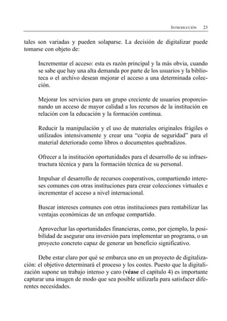 INTRODUCCIÓN   23


tales son variadas y pueden solaparse. La decisión de digitalizar puede
tomarse con objeto de:

      Incrementar el acceso: esta es razón principal y la más obvia, cuando
      se sabe que hay una alta demanda por parte de los usuarios y la biblio­
      teca o el archivo desean mejorar el acceso a una determinada colec­
      ción.

      Mejorar los servicios para un grupo creciente de usuarios proporcio­
      nando un acceso de mayor calidad a los recursos de la institución en
      relación con la educación y la formación continua.

      Reducir la manipulación y el uso de materiales originales frágiles o
      utilizados intensivamente y crear una “copia de seguridad” para el
      material deteriorado como libros o documentos quebradizos.

      Ofrecer a la institución oportunidades para el desarrollo de su infraes­
      tructura técnica y para la formación técnica de su personal.

      Impulsar el desarrollo de recursos cooperativos, compartiendo intere­
      ses comunes con otras instituciones para crear colecciones virtuales e
      incrementar el acceso a nivel internacional.

      Buscar intereses comunes con otras instituciones para rentabilizar las
      ventajas económicas de un enfoque compartido.

      Aprovechar las oportunidades financieras, como, por ejemplo, la posi­
      bilidad de asegurar una inversión para implementar un programa, o un
      proyecto concreto capaz de generar un beneficio significativo.

      Debe estar claro por qué se embarca uno en un proyecto de digitaliza­
ción: el objetivo determinará el proceso y los costes. Puesto que la digitali­
zación supone un trabajo intenso y caro (véase el capítulo 4) es importante
capturar una imagen de modo que sea posible utilizarla para satisfacer dife­
rentes necesidades.
 