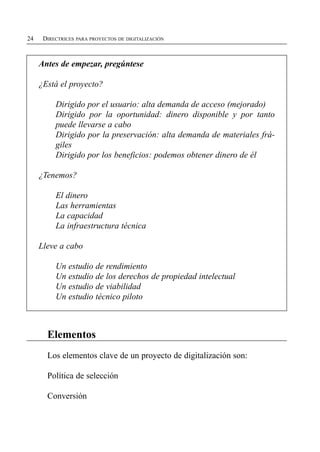 24    DIRECTRICES PARA PROYECTOS DE DIGITALIZACIÓN



     Antes de empezar, pregúntese

     ¿Está el proyecto?

          Dirigido por el usuario: alta demanda de acceso (mejorado)
          Dirigido por la oportunidad: dinero disponible y por tanto
          puede llevarse a cabo
          Dirigido por la preservación: alta demanda de materiales frá­
          giles
          Dirigido por los beneficios: podemos obtener dinero de él

     ¿Tenemos?

          El dinero

          Las herramientas

          La capacidad

          La infraestructura técnica


     Lleve a cabo

          Un estudio de rendimiento 

          Un estudio de los derechos de propiedad intelectual

          Un estudio de viabilidad

          Un estudio técnico piloto




       Elementos

       Los elementos clave de un proyecto de digitalización son:


       Política de selección


       Conversión

 