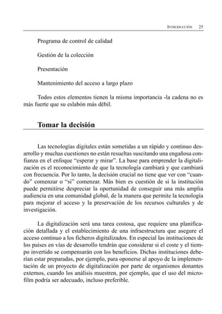 INTRODUCCIÓN   25


      Programa de control de calidad

      Gestión de la colección

      Presentación

      Mantenimiento del acceso a largo plazo

     Todos estos elementos tienen la misma importancia -la cadena no es
más fuerte que su eslabón más débil.


      Tomar la decisión

      Las tecnologías digitales están sometidas a un rápido y continuo des­
arrollo y muchas cuestiones no están resueltas suscitando una engañosa con­
fianza en el enfoque “esperar y mirar”. La base para emprender la digitali­
zación es el reconocimiento de que la tecnología cambiará y que cambiará
con frecuencia. Por lo tanto, la decisión crucial no tiene que ver con “cuan­
do” comenzar o “si” comenzar. Más bien es cuestión de si la institución
puede permitirse despreciar la oportunidad de conseguir una más amplia
audiencia en una comunidad global, de la manera que permite la tecnología
para mejorar el acceso y la preservación de los recursos culturales y de
investigación.

      La digitalización será una tarea costosa, que requiere una planifica­
ción detallada y el establecimiento de una infraestructura que asegure el
acceso continuo a los ficheros digitalizados. En especial las instituciones de
los países en vías de desarrollo tendrán que considerar si el coste y el tiem­
po invertido se compensarán con los beneficios. Dichas instituciones debe­
rían estar preparadas, por ejemplo, para oponerse al apoyo de la implemen­
tación de un proyecto de digitalización por parte de organismos donantes
externos, cuando los análisis muestren, por ejemplo, que el uso del micro­
film podría ser adecuado, incluso preferible.
 