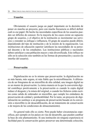 26   DIRECTRICES PARA PROYECTOS DE DIGITALIZACIÓN


      Usuarios


       Obviamente el usuario juega un papel importante en la decisión de
poner en marcha un proyecto, pero con mucha frecuencia es difícil definir
cuál es ese papel. De hecho las necesidades específicas de los usuarios pue­
den ser difíciles de conocer. En la mayoría de los casos existe un supuesto
grupo de usuarios, y el objetivo de la institución es incrementar sus servi­
cios y extender su enfoque e influencia. El grupo de usuarios puede diferir,
dependiendo del tipo de institución y de la misión de la organización. Las
instituciones de educación superior satisfacen las necesidades de su perso­
nal docente y de los estudiantes. Las instituciones públicas y nacionales
deben satisfacer a una población mayor y más diversificada. Esto influye no
sólo en la selección sino también en las formas de presentación y acceso (la
interfaz del usuario).


      Preservación


      Digitalización no es lo mismo que preservación: la digitalización no
es más barata, más segura, ni más fiable que la microfilmación. A diferen­
cia de un fotograma de un microfilm de alta calidad, una imagen digital no
es un master de preservación. La única manera en la que la conversión digi­
tal contribuye positivamente a la preservación es cuando la copia digital
reduce el desgaste y la rotura del original, o cuando los ficheros están escri­
tos como salida de ordenador en microfilm, que cumple los estándares de
preservación de calidad y perdurabilidad. Por lo tanto, un proyecto de digi­
talización no sustituye a un programa de preservación basado en la conver­
sión a microfilm (o de desacidificación, de un tratamiento de conservación
o de mejora de las condiciones de almacenamiento).

       En general todo ello es cierto. Pero puede haber circunstancias espe­
cíficas, por ejemplo en los países en vías de desarrollo, que pueden cambiar
la base de este planteamiento. Si una institución sin ninguna experiencia ni
facilidad para la conservación quiere preservar una determinada colección,
 