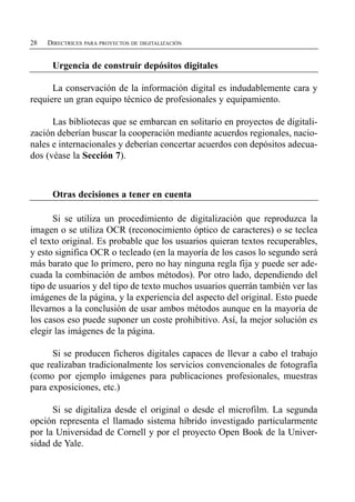 28   DIRECTRICES PARA PROYECTOS DE DIGITALIZACIÓN


      Urgencia de construir depósitos digitales

      La conservación de la información digital es indudablemente cara y
requiere un gran equipo técnico de profesionales y equipamiento.

      Las bibliotecas que se embarcan en solitario en proyectos de digitali­
zación deberían buscar la cooperación mediante acuerdos regionales, nacio­
nales e internacionales y deberían concertar acuerdos con depósitos adecua­
dos (véase la Sección 7).



      Otras decisiones a tener en cuenta

      Si se utiliza un procedimiento de digitalización que reproduzca la
imagen o se utiliza OCR (reconocimiento óptico de caracteres) o se teclea
el texto original. Es probable que los usuarios quieran textos recuperables,
y esto significa OCR o tecleado (en la mayoría de los casos lo segundo será
más barato que lo primero, pero no hay ninguna regla fija y puede ser ade­
cuada la combinación de ambos métodos). Por otro lado, dependiendo del
tipo de usuarios y del tipo de texto muchos usuarios querrán también ver las
imágenes de la página, y la experiencia del aspecto del original. Esto puede
llevarnos a la conclusión de usar ambos métodos aunque en la mayoría de
los casos eso puede suponer un coste prohibitivo. Así, la mejor solución es
elegir las imágenes de la página.

      Si se producen ficheros digitales capaces de llevar a cabo el trabajo
que realizaban tradicionalmente los servicios convencionales de fotografía
(como por ejemplo imágenes para publicaciones profesionales, muestras
para exposiciones, etc.)

      Si se digitaliza desde el original o desde el microfilm. La segunda
opción representa el llamado sistema híbrido investigado particularmente
por la Universidad de Cornell y por el proyecto Open Book de la Univer­
sidad de Yale.
 