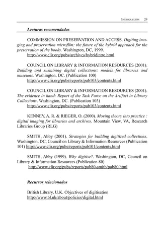 INTRODUCCIÓN   29


     Lecturas recomendadas

      COMMISSION ON PRESERVATION AND ACCESS. Digiting ima­
ging and preservation microfilm: the future of the hybrid approach for the
preservation of the books. Washington, DC, 1999.
      http://www.clir.org/pubs/archives/hybridintro.html

      COUNCIL ON LIBRARY & INFORMATION RESOURCES (2001).
Building and sustaining digital collections: models for libraries and
museums. Washington, DC. (Publication 100)
      http://www.clir.org/pubs/reports/pub103/contents.html

     COUNCIL ON LIBRARY & INFORMATION RESOURCES (2001).
The evidence in hand: Report of the Task Force on the Artifact in Library
Collections. Washington, DC. (Publication 103)
     http://www.clir.org/pubs/reports/pub103/contents.html

      KENNEY, A. R. & RIEGER, O. (2000). Moving theory into practice :
digital imaging for libraries and archives. Mountain View, VA, Research
Libraries Group (RLG)

     SMITH, Abby (2001). Strategies for building digitized collections.
Washington, DC, Council on Library & Information Resources (Publication
101) http://www.clir.org/pubs/reports/pub101/contents.html

      SMITH, Abby (1999). Why digitise?. Washington, DC, Council on
Library & Information Resources (Publication 80)
      http://www.clir.org/pubs/reports/pub80-smith/pub80.html


     Recursos relacionados

     British Library, U.K. Objectives of digitisation

     http://www.bl.uk/about/policies/digital.html

 