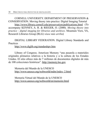 30   DIRECTRICES PARA PROYECTOS DE DIGITALIZACIÓN


      CORNELL UNIVERSITY. DEPARTMENT OF PRESERVATION &
CONSERVATION. Moving theory into practice: Digital Imaging Tutorial
      http://www.library.cornell.edu/preservation/publications.html (To
accompany KENNEY, A. R. & RIEGER, O. (2000). Moving theory into
practice : digital imaging for libraries and archives. Mountain View, VA,
Research Libraries Group (RLG) véase más arriba)

      DIGITAL LIBRARY FEDERATION. Digital Library Standards and
Practices
      http://www.diglib.org/standardspv.htm

      Library of Congress. American Memory “una pasarela a materiales
originales primarios relativos a la historia y a la cultura de los Estados
Unidos. El sitio ofrece más de 7 millones de documentos digitales de más
de 100 colecciones históricas”. http://memory.loc.gov

      Memoria del Mundo de la UNESCO

      http://www.unesco.org/webworld/mdm/index–2.html


      Memoria Virtual del Mundo de la UNESCO

      http://www.unesco.org/webworld/en/memoire.html

 