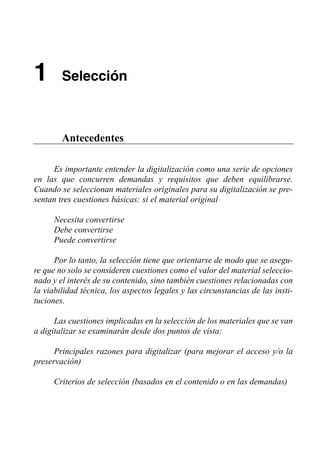 1       Selección



        Antecedentes

     Es importante entender la digitalización como una serie de opciones
en las que concurren demandas y requisitos que deben equilibrarse.
Cuando se seleccionan materiales originales para su digitalización se pre­
sentan tres cuestiones básicas: si el material original

      Necesita convertirse

      Debe convertirse

      Puede convertirse


      Por lo tanto, la selección tiene que orientarse de modo que se asegu­
re que no solo se consideren cuestiones como el valor del material seleccio­
nado y el interés de su contenido, sino también cuestiones relacionadas con
la viabilidad técnica, los aspectos legales y las circunstancias de las insti­
tuciones.

      Las cuestiones implicadas en la selección de los materiales que se van
a digitalizar se examinarán desde dos puntos de vista:

      Principales razones para digitalizar (para mejorar el acceso y/o la
preservación)

      Criterios de selección (basados en el contenido o en las demandas)
 