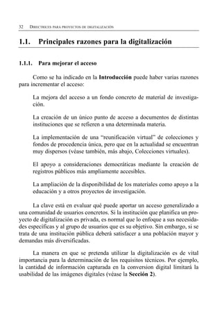 32   DIRECTRICES PARA PROYECTOS DE DIGITALIZACIÓN


1.1.       Principales razones para la digitalización


1.1.1.     Para mejorar el acceso

      Como se ha indicado en la Introducción puede haber varias razones
para incrementar el acceso:

         La mejora del acceso a un fondo concreto de material de investiga­
         ción.

         La creación de un único punto de acceso a documentos de distintas
         instituciones que se refieren a una determinada materia.

         La implementación de una “reunificación virtual” de colecciones y
         fondos de procedencia única, pero que en la actualidad se encuentran
         muy dispersos (véase también, más abajo, Colecciones virtuales).

         El apoyo a consideraciones democráticas mediante la creación de
         registros públicos más ampliamente accesibles.

         La ampliación de la disponibilidad de los materiales como apoyo a la
         educación y a otros proyectos de investigación.

      La clave está en evaluar qué puede aportar un acceso generalizado a
una comunidad de usuarios concretos. Si la institución que planifica un pro­
yecto de digitalización es privada, es normal que lo enfoque a sus necesida­
des específicas y al grupo de usuarios que es su objetivo. Sin embargo, si se
trata de una institución pública deberá satisfacer a una población mayor y
demandas más diversificadas.

      La manera en que se pretenda utilizar la digitalización es de vital
importancia para la determinación de los requisitos técnicos. Por ejemplo,
la cantidad de información capturada en la conversion digital limitará la
usabilidad de las imágenes digitales (véase la Sección 2).
 