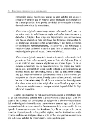 34   DIRECTRICES PARA PROYECTOS DE DIGITALIZACIÓN


         conversión digital puede crear copias de gran calidad con un acce­
         so rápido y amplio que en muchos casos protegerá estos materiales
         de la manipulación. Esto puede ser difícil de conseguir utilizando
         determinados tipos de microforma.

      •	 Materiales originales con un importante valor intelectual, pero con
         un valor material relativamente bajo, utilizados intensivamente y
         dañados o frágiles: Las imágenes digitalizadas son normalmente
         una buena alternativa para satisfacer las demandas inmediatas. Si
         los materiales originales están deteriorados, y, por tanto, necesitan
         ser sustituidos permanentemente, los archivos y las bibliotecas a
         veces prefieren utilizar el microfilm para fines de preservación y las
         copias digitales para el acceso (solución híbrida).

      •	 Materiales originales muy deteriorados de un alto valor intelectual,
         pero de un bajo valor material y con un bajo nivel de uso: Este no
         es un material que interese digitalizar en primer lugar. Si es un
         material deteriorado que se necesita sustituir por copias que permi­
         tan su uso, el microfilm sigue siendo todavía la opción habitual en
         muchos países, por ser estable, barata y fácil de almacenar (aunque
         hay que tener en cuenta los comentarios sobre la situación en algu­
         nos países en vías de desarrollo tal y como se ha expresado más arri­
         ba, en la Introducción). En el futuro, cuando los investigadores
         descubran estos materiales originales microfilmados y quizás los
         utilicen con más frecuencia, siempre existirá la posibilidad de digi­
         talizar el microfilm.

       Muchas instituciones no han aceptado todavía que la tecnología digi­
tal es suficientemente estable para la preservación a largo plazo. Con fre­
cuencia las razones son que sienten el peligro de la obsolescencia técnica
del medio digital e incertidumbre tanto sobre el estatus legal de los docu­
mentos electrónicos como sobre los futuros costes de la preservación de este
tipo de documentos (véanse las Secciones 3 y 7). A la espera de que se
resuelva el problema de la longevidad digital, muchas instituciones están
creando archivos de imágenes (veáse más arriba) que pueden considerarse
con suficiente calidad de preservación. Esto significa que:
 