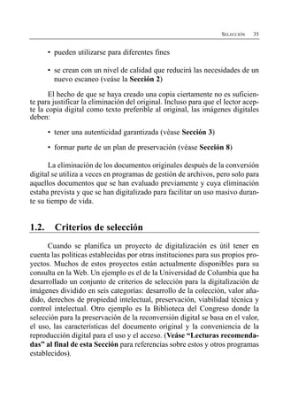 SELECCIÓN   35


       •	 pueden utilizarse para diferentes fines

       •	 se crean con un nivel de calidad que reducirá las necesidades de un
          nuevo escaneo (veáse la Sección 2)

       El hecho de que se haya creado una copia ciertamente no es suficien­
te para justificar la eliminación del original. Incluso para que el lector acep­
te la copia digital como texto preferible al original, las imágenes digitales
deben:

       •	 tener una autenticidad garantizada (véase Sección 3)

       •	 formar parte de un plan de preservación (véase Sección 8)

       La eliminación de los documentos originales después de la conversión
digital se utiliza a veces en programas de gestión de archivos, pero solo para
aquellos documentos que se han evaluado previamente y cuya eliminación
estaba prevista y que se han digitalizado para facilitar un uso masivo duran­
te su tiempo de vida.


1.2.     Criterios de selección
      Cuando se planifica un proyecto de digitalización es útil tener en
cuenta las políticas establecidas por otras instituciones para sus propios pro­
yectos. Muchos de estos proyectos están actualmente disponibles para su
consulta en la Web. Un ejemplo es el de la Universidad de Columbia que ha
desarrollado un conjunto de criterios de selección para la digitalización de
imágenes dividido en seis categorías: desarrollo de la colección, valor aña­
dido, derechos de propiedad intelectual, preservación, viabilidad técnica y
control intelectual. Otro ejemplo es la Biblioteca del Congreso donde la
selección para la preservación de la reconversión digital se basa en el valor,
el uso, las características del documento original y la conveniencia de la
reproducción digital para el uso y el acceso. (Veáse “Lecturas recomenda­
das” al final de esta Sección para referencias sobre estos y otros programas
establecidos).
 