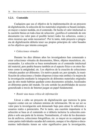 36   DIRECTRICES PARA PROYECTOS DE DIGITALIZACIÓN


1.2.1.     Contenido

      Cualquiera que sea el objetivo de la implementación de un proyecto
de digitalización, la selección de los materiales originales se basará siempre,
en mayor o menor medida, en el contenido. De hecho el valor intelectual es
la cuestión básica en toda clase de selección: ¿justifica el contenido de este
documento (su valor para el posible lector) todos los esfuerzos, costes y
otros recursos que serán necesarios?. Por lo tanto, todo proyecto o progra­
ma de digitalización debería tener sus propios principios de valor basados
en los objetivos que intenta conseguir.

         • Colecciones virtuales

      Durante los diez últimos años los investigadores han comenzado a
crear colecciones virtuales de documentos, libros, objetos museísticos, etc.
escaneados. La selección se basa normalmente en el contenido intelectual
del material, pero podría basarse también en el aspecto físico o en otros fac­
tores como la antigüedad, etc. Los objetivos de la creación de colecciones
virtuales pueden ser diferentes. Un motivo puede ser, por ejemplo, la reuni­
ficación de colecciones y fondos dispersos (véase más arriba) o la mejora de
la investigación mediante la integración de diferentes materiales originales
que de otro modo habrían quedado como documentos aislados, localizados
en diferentes partes del mundo. En este sentido las posibilidades de acceso
generalizado a través de Internet juegan un papel fundamental.

         • Reunir una masa crítica de información

      Llevar a cabo un proyecto de digitalización que merezca la pena
requiere contar con un volumen mínimo de información. De no ser así su
valor para la investigación será demasiado bajo para atraer lo suficiente a
usuarios reales o potenciales. Por lo tanto, una cuestión importante si la
selección se basa en el contenido es si debería incluirse la colección com­
pleta o solo una parte de la misma. Normalmente, el valor de los documen­
tos de archivos, colecciones fotográficas, etc. es mayor en su conjunto que
como partes individuales sacadas del contexto, aunque si los objetos o docu­
mentos individuales tienen un valor significativo para la investigación,
 