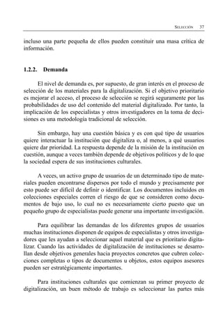 SELECCIÓN   37


incluso una parte pequeña de ellos pueden constituir una masa crítica de
información.


1.2.2.   Demanda

      El nivel de demanda es, por supuesto, de gran interés en el proceso de
selección de los materiales para la digitalización. Si el objetivo prioritario
es mejorar el acceso, el proceso de selección se regirá seguramente por las
probabilidades de uso del contenido del material digitalizado. Por tanto, la
implicación de los especialistas y otros investigadores en la toma de deci­
siones es una metodología tradicional de selección.

      Sin embargo, hay una cuestión básica y es con qué tipo de usuarios
quiere interactuar la institución que digitaliza o, al menos, a qué usuarios
quiere dar prioridad. La respuesta depende de la misión de la institución en
cuestión, aunque a veces también depende de objetivos políticos y de lo que
la sociedad espera de sus instituciones culturales.

       A veces, un activo grupo de usuarios de un determinado tipo de mate­
riales pueden encontrarse dispersos por todo el mundo y precisamente por
esto puede ser difícil de definir o identificar. Los documentos incluidos en
colecciones especiales corren el riesgo de que se consideren como docu­
mentos de bajo uso, lo cual no es necesariamente cierto puesto que un
pequeño grupo de especialistas puede generar una importante investigación.

       Para equilibrar las demandas de los diferentes grupos de usuarios
muchas instituciones disponen de equipos de especialistas y otros investiga­
dores que les ayudan a seleccionar aquel material que es prioritario digita­
lizar. Cuando las actividades de digitalización de instituciones se desarro­
llan desde objetivos generales hacia proyectos concretos que cubren colec­
ciones completas o tipos de documentos u objetos, estos equipos asesores
pueden ser estratégicamente importantes.

      Para instituciones culturales que comienzan su primer proyecto de
digitalización, un buen método de trabajo es seleccionar las partes más
 