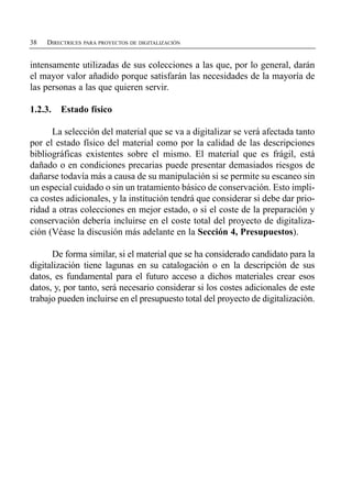 38   DIRECTRICES PARA PROYECTOS DE DIGITALIZACIÓN


intensamente utilizadas de sus colecciones a las que, por lo general, darán
el mayor valor añadido porque satisfarán las necesidades de la mayoría de
las personas a las que quieren servir.

1.2.3.   Estado físico

      La selección del material que se va a digitalizar se verá afectada tanto
por el estado físico del material como por la calidad de las descripciones
bibliográficas existentes sobre el mismo. El material que es frágil, está
dañado o en condiciones precarias puede presentar demasiados riesgos de
dañarse todavía más a causa de su manipulación si se permite su escaneo sin
un especial cuidado o sin un tratamiento básico de conservación. Esto impli­
ca costes adicionales, y la institución tendrá que considerar si debe dar prio­
ridad a otras colecciones en mejor estado, o si el coste de la preparación y
conservación debería incluirse en el coste total del proyecto de digitaliza­
ción (Véase la discusión más adelante en la Sección 4, Presupuestos).

      De forma similar, si el material que se ha considerado candidato para la
digitalización tiene lagunas en su catalogación o en la descripción de sus
datos, es fundamental para el futuro acceso a dichos materiales crear esos
datos, y, por tanto, será necesario considerar si los costes adicionales de este
trabajo pueden incluirse en el presupuesto total del proyecto de digitalización.
 