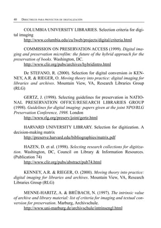 40   DIRECTRICES PARA PROYECTOS DE DIGITALIZACIÓN


      COLUMBIA UNIVERSITY LIBRARIES. Selection criteria for digi­
tal imaging
      http://www.columbia.edu/cu/lweb/projects/digital/criteria.html

      COMMISSION ON PRESERVATION ACCESS (1999). Digital ima­
ging and preservation microfilm: the future of the hybrid approach for the
preservation of books. Washington, DC.
      http://www.clir.org/pubs/archives/hybridintro.html

      De STEFANO, R. (2000). Selection for digital conversion in KEN­
NEY, A.R. & RIEGER, O. Moving theory into practice: digital imaging for
libraries and archives. Mountain View, VA, Research Libraries Group
(RLG)

     GERTZ, J. (1998). Selecting guidelines for preservation in NATIO­
NAL PRESERVATION OFFICE/RESEARCH LIBRARIES GROUP
(1998). Guidelines for digital imaging: papers given at the joint NPO/RLG
Preservation Conference, 1998. London
     http://www.rlg.org/preserv/joint/gertz.html

      HARVARD UNIVERSITY LIBRARY. Selection for digitization. A
decision-making matrix
      http://preserve.harvard.edu/bibliographies/matrix.pdf

      HAZEN, D. et al. (1998). Selecting research collections for digitiza­
tion. Washington, DC, Council on Library & Information Resources.
(Publication 74)
      http://www.clir.org/pubs/abstract/pub74.html

      KENNEY, A.R. & RIEGER, O. (2000). Moving theory into practice:
digital imaging for libraries and archives. Mountain View, VA, Research
Libraries Group (RLG)

      MENNE-HARITZ, A. & BRÜBACH, N. (1997). The intrinsic value
of archive and library material: list of criteria for imaging and textual con­
version for preservation. Marburg, Archivschule.
      http://www.uni-marburg.de/archivschule/intrinsengl.html
 