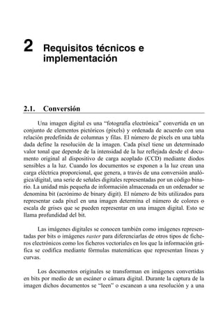 2       Requisitos técnicos e
        implementación




2.1.    Conversión
      Una imagen digital es una “fotografía electrónica” convertida en un
conjunto de elementos pictóricos (píxels) y ordenada de acuerdo con una
relación predefinida de columnas y filas. El número de píxels en una tabla
dada define la resolución de la imagen. Cada píxel tiene un determinado
valor tonal que depende de la intensidad de la luz reflejada desde el docu­
mento original al dispositivo de carga acoplado (CCD) mediante diodos
sensibles a la luz. Cuando los documentos se exponen a la luz crean una
carga eléctrica proporcional, que genera, a través de una conversión analó-
gica/digital, una serie de señales digitales representadas por un código bina­
rio. La unidad más pequeña de información almacenada en un ordenador se
denomina bit (acrónimo de binary digit). El número de bits utilizados para
representar cada píxel en una imagen determina el número de colores o
escala de grises que se pueden representar en una imagen digital. Esto se
llama profundidad del bit.

      Las imágenes digitales se conocen también como imágenes represen­
tadas por bits o imágenes raster para diferenciarlas de otros tipos de fiche­
ros electrónicos como los ficheros vectoriales en los que la información grá­
fica se codifica mediante fórmulas matemáticas que representan líneas y
curvas.

      Los documentos originales se transforman en imágenes convertidas
en bits por medio de un escáner o cámara digital. Durante la captura de la
imagen dichos documentos se “leen” o escanean a una resolución y a una
 