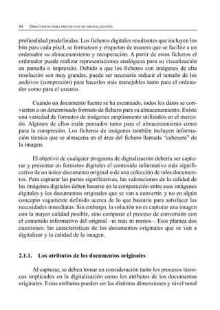 44   DIRECTRICES PARA PROYECTOS DE DIGITALIZACIÓN


profundidad predefinidas. Los ficheros digitales resultantes que incluyen los
bits para cada píxel, se formatean y etiquetan de manera que se facilite a un
ordenador su almacenamiento y recuperación. A partir de estos ficheros el
ordenador puede realizar representaciones analógicas para su visualización
en pantalla o impresión. Debido a que los ficheros con imágenes de alta
resolución son muy grandes, puede ser necesario reducir el tamaño de los
archivos (compresión) para hacerlos más manejables tanto para el ordena­
dor como para el usuario.

      Cuando un documento fuente se ha escaneado, todos los datos se con­
vierten a un determinado formato de fichero para su almacenamiento. Existe
una variedad de formatos de imágenes ampliamente utilizados en el merca­
do. Algunos de ellos están pensados tanto para el almacenamiento como
para la compresión. Los ficheros de imágenes también incluyen informa­
ción técnica que se almacena en el área del fichero llamada “cabecera” de
la imagen.

      El objetivo de cualquier programa de digitalización debería ser captu­
rar y presentar en formatos digitales el contenido informativo más signifi­
cativo de un único documento original o de una colección de tales documen­
tos. Para capturar las partes significativas, las valoraciones de la calidad de
las imágenes digitales deben basarse en la comparación entre esas imágenes
digitales y los documentos originales que se van a convertir, y no en algún
concepto vagamente definido acerca de lo que bastaría para satisfacer las
necesidades inmediatas. Sin embargo, la solución no es capturar una imagen
con la mayor calidad posible, sino comparar el proceso de conversión con
el contenido informativo del original –ni más ni menos–. Esto plantea dos
cuestiones: las características de los documentos originales que se van a
digitalizar y la calidad de la imagen.


2.1.1.   Los atributos de los documentos originales

      Al capturar, se deben tomar en consideración tanto los procesos técni­
cos implicados en la digitalización como los atributos de los documentos
originales. Estos atributos pueden ser las distintas dimensiones y nivel tonal
 
