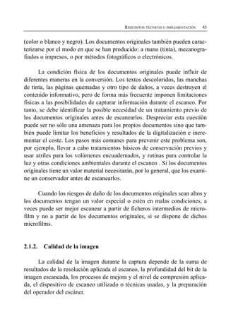 REQUISITOS TÉCNICOS E IMPLEMENTACIÓN   45


(color o blanco y negro). Los documentos originales también pueden carac­
terizarse por el modo en que se han producido: a mano (tinta), mecanogra­
fiados o impresos, o por métodos fotográficos o electrónicos.

      La condición física de los documentos originales puede influir de
diferentes maneras en la conversión. Los textos descoloridos, las manchas
de tinta, las páginas quemadas y otro tipo de daños, a veces destruyen el
contenido informativo, pero de forma más frecuente imponen limitaciones
físicas a las posibilidades de capturar información durante el escaneo. Por
tanto, se debe identificar la posible necesidad de un tratamiento previo de
los documentos originales antes de escanearlos. Despreciar esta cuestión
puede ser no sólo una amenaza para los propios documentos sino que tam­
bién puede limitar los beneficios y resultados de la digitalización e incre­
mentar el coste. Los pasos más comunes para prevenir este problema son,
por ejemplo, llevar a cabo tratamientos básicos de conservación previos y
usar atriles para los volúmenes encuadernados, y rutinas para controlar la
luz y otras condiciones ambientales durante el escaneo . Si los documentos
originales tiene un valor material necesitarán, por lo general, que los exami­
ne un conservador antes de escanearlos.

      Cuando los riesgos de daño de los documentos originales sean altos y
los documentos tengan un valor especial o estén en malas condiciones, a
veces puede ser mejor escanear a partir de ficheros intermedios de micro­
film y no a partir de los documentos originales, si se dispone de dichos
microfilms.


2.1.2.   Calidad de la imagen

      La calidad de la imagen durante la captura depende de la suma de
resultados de la resolución aplicada al escaneo, la profundidad del bit de la
imagen escaneada, los procesos de mejora y el nivel de compresión aplica­
da, el dispositivo de escaneo utilizado o técnicas usadas, y la preparación
del operador del escáner.
 