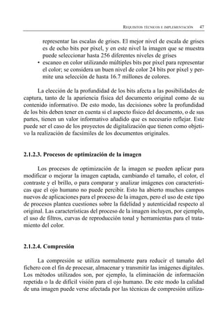 REQUISITOS TÉCNICOS E IMPLEMENTACIÓN   47


         representar las escalas de grises. El mejor nivel de escala de grises
         es de ocho bits por píxel, y en este nivel la imagen que se muestra
         puede seleccionar hasta 256 diferentes niveles de grises
      •	 escaneo en color utilizando múltiples bits por píxel para representar
         el color; se considera un buen nivel de color 24 bits por píxel y per-
         mite una selección de hasta 16.7 millones de colores.

      La elección de la profundidad de los bits afecta a las posibilidades de
captura, tanto de la apariencia física del documento original como de su
contenido informativo. De esto modo, las decisiones sobre la profundidad
de los bits deben tener en cuenta si el aspecto físico del documento, o de sus
partes, tienen un valor informativo añadido que es necesario reflejar. Este
puede ser el caso de los proyectos de digitalización que tienen como objeti­
vo la realización de facsímiles de los documentos originales.


2.1.2.3. Procesos de optimización de la imagen

      Los procesos de optimización de la imagen se pueden aplicar para
modificar o mejorar la imagen captada, cambiando el tamaño, el color, el
contraste y el brillo, o para comparar y analizar imágenes con característi­
cas que el ojo humano no puede percibir. Esto ha abierto muchos campos
nuevos de aplicaciones para el proceso de la imagen, pero el uso de este tipo
de procesos plantea cuestiones sobre la fidelidad y autenticidad respecto al
original. Las características del proceso de la imagen incluyen, por ejemplo,
el uso de filtros, curvas de reproducción tonal y herramientas para el trata­
miento del color.


2.1.2.4. Compresión

      La compresión se utiliza normalmente para reducir el tamaño del
fichero con el fin de procesar, almacenar y transmitir las imágenes digitales.
Los métodos utilizados son, por ejemplo, la eliminación de información
repetida o la de difícil visión para el ojo humano. De este modo la calidad
de una imagen puede verse afectada por las técnicas de compresión utiliza­
 