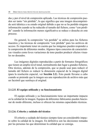 48   DIRECTRICES PARA PROYECTOS DE DIGITALIZACIÓN


das y por el nivel de compresión aplicado. Las técnicas de compresión pue­
den ser tanto “sin pérdida”, lo que significa que una imagen descomprimi­
da será idéntica a su estado original debido a que no se ha perdido ninguna
información cuando se ha reducido el tamaño del fichero, como “con pérdi­
da” cuando la información menos significativa se reduce o desecha en este
proceso.

      En general, la compresión “sin perdida” se utiliza para los ficheros
maestros y las técnicas de compresión “con pérdida” para los archivos de
acceso. Es importante tener en cuenta que las imágenes pueden responder a
la compresión de diferentes modos. Algunos tipos concretos de característi­
cas visuales como leves variaciones de tono pueden producir efectos visua­
les no deseados.

      Las imágenes digitales reproducidas a partir de formatos fotográficos
que tienen un amplio nivel tonal, normalmente dan lugar a grandes ficheros.
Otra técnica, además de la compresión, que se puede usar para reducir el
tamaño del fichero es reducir la dimensión espacial de la imagen digital
(para la resolución espacial, ver Sección 2.2). Esto puede llevarse a cabo
cuando se pretende que la imagen sea una reproducción de archivo más que
un facsímil que sustituya al original.


2.1.2.5. El equipo utilizado y su funcionamiento

       El equipo utilizado y su funcionamiento tiene un importante impacto
en la calidad de la imagen. Equipos de diferentes fabricantes pueden funcio­
nar de modo diferente, incluso si ofrecen las mismas capacidades técnicas.


2.1.2.6. Criterio y cuidado del técnico

      El criterio y cuidado del técnico siempre tiene un considerable impac­
to sobre la calidad de la imagen. En definitiva son las decisiones tomadas
por las personas las que determinan la calidad que se consiga.
 