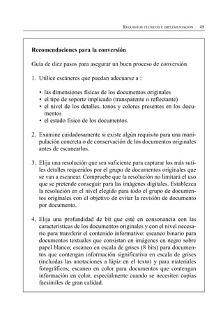 REQUISITOS TÉCNICOS E IMPLEMENTACIÓN   49




Recomendaciones para la conversión

Guía de diez pasos para asegurar un buen proceso de conversión

1. Utilice escáneres que puedan adecuarse a :

   •	 las dimensiones físicas de los documentos originales
   •	 el tipo de soporte implicado (transparente o reflectante)
   •	 el nivel de los detalles, tonos y colores presentes en los docu­
      mentos
   •	 el estado físico de los documentos.

2. Examine cuidadosamente si existe algún requisito para una mani­
   pulación concreta o de conservación de los documentos originales
   antes de escanearlos.

3. Elija una resolución que sea suficiente para capturar los más suti­
   les detalles requeridos por el grupo de documentos originales que
   se van a escanear. Compruebe que la resolución no limitará el uso
   que se pretende conseguir para las imágenes digitales. Establezca
   la resolución en el nivel elegido para todo el grupo de documen­
   tos originales con el objetivo de evitar la revisión de documento
   por documento.

4. Elija una profundidad de bit que esté en consonancia con las
   características de los documentos originales y con el nivel necesa­
   rio para transferir el contenido informativo: escaneo binario para
   documentos textuales que consistan en imágenes en negro sobre
   papel blanco; escaneo en escala de grises (8 bits) para documen­
   tos que contengan información significativa en escala de grises
   (incluidas las anotaciones a lápiz en el texto) y para materiales
   fotográficos; escaneo en color para documentos que contengan
   información en color, especialmente cuando se necesiten copias
   facsímiles de gran calidad.
 