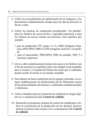 50    DIRECTRICES PARA PROYECTOS DE DIGITALIZACIÓN



     5. Utilice los procedimientos de optimización de las imágenes y los
        documentos cuidadosamente siempre que este tipo de procesos se
        lleven a cabo.

     6. Utilice las técnicas de compresión normalizadas “sin pérdida”
        para los ficheros de conservación y seguridad (maestros) y para
        los ficheros de acceso cuando sea necesario. Esto significa, por
        ejemplo:

        •	 para la compresión: ITU grupo 3 o 4 y JBIG (imágenes bina­
           rias), JPEG/JPEG 2000 or LZW (imágenes multi-bit ) sin pérdi­
           da
        •	 para el intercambio: JPEG/JPEG 2000 sin pérdida, TIFF 5 o
           versiones superiores

     7. Lleve a cabo cuidadosamente ensayos de acceso a los ficheros con
        el fin de encontrar un equilibrio entre una calidad visual aceptable
        para el usuario y el tamaño del fichero de modo que el ordenador
        pueda acceder al mismo en un tiempo aceptable.

     8. Para obtener un buen rendimiento de los equipos utilizados, inves­
        tigue cuidadosamente las declaraciones de los fabricantes acerca
        de las potencialidades del sistema y confírmelas mediante pruebas
        y referencias.

     9. Utilice estándares para la evaluación de calidad de la imagen digi­
        tal (ver a continuación 2.2. Control de calidad).

     10. Desarrolle un programa continuo de control de calidad para veri­
         ficar la consistencia de la producción de los distintos técnicos
         durante el proceso del escaneo (ver a continuación 2.2. Control
         de calidad).
 