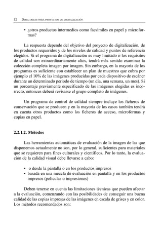 52   DIRECTRICES PARA PROYECTOS DE DIGITALIZACIÓN


      •	 ¿otros productos intermedios como facsímiles en papel y microfor­
         mas?

      La respuesta depende del objetivo del proyecto de digitalización, de
los productos requeridos y de los niveles de calidad y puntos de referencia
elegidos. Si el programa de digitalización es muy limitado o los requisitos
de calidad son extraordinariamente altos, tendrá más sentido examinar la
colección completa imagen por imagen. Sin embargo, en la mayoría de los
programas es suficiente con establecer un plan de muestreo que cubra por
ejemplo el 10% de las imágenes producidas por cada dispositivo de escáner
durante un determinado periodo de tiempo (un día, una semana, un mes). Si
un porcentaje previamente especificado de las imágenes elegidas es inco­
rrecto, entonces deberá revisarse el grupo completo de imágenes.

     Un programa de control de calidad siempre incluye los ficheros de
conservación que se producen y en la mayoría de los casos también tendrá
en cuenta otros productos como los ficheros de acceso, microformas y
copias en papel.


2.2.1.2. Métodos

      Las herramientas automáticas de evaluación de la imagen de las que
disponemos actualmente no son, por lo general, suficientes para materiales
que se requieren para fines culturales y científicos. Por lo tanto, la evalua­
ción de la calidad visual debe llevarse a cabo:

      •	 o desde la pantalla o en los productos impresos
      •	 basada en una mezcla de evaluación en pantalla y en los productos
         impresos (películas o impresiones)

      Deben tenerse en cuenta las limitaciones técnicas que pueden afectar
a la evaluación, comenzando con las posibilidades de conseguir una buena
calidad de las copias impresas de las imágenes en escala de grises y en color.
Los métodos recomendados son:
 