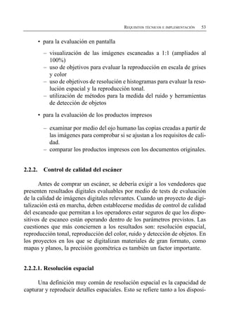 REQUISITOS TÉCNICOS E IMPLEMENTACIÓN   53


         •	 para la evaluación en pantalla
           –	 visualización de las imágenes escaneadas a 1:1 (ampliados al
              100%)
           –	 uso de objetivos para evaluar la reproducción en escala de grises
              y color
           –	 uso de objetivos de resolución e histogramas para evaluar la reso­
              lución espacial y la reproducción tonal.
           –	 utilización de métodos para la medida del ruido y herramientas
              de detección de objetos

         •	 para la evaluación de los productos impresos

           –	 examinar por medio del ojo humano las copias creadas a partir de
              las imágenes para comprobar si se ajustan a los requisitos de cali­
              dad.
           –	 comparar los productos impresos con los documentos originales.


2.2.2.     Control de calidad del escáner

      Antes de comprar un escáner, se debería exigir a los vendedores que
presenten resultados digitales evaluables por medio de tests de evaluación
de la calidad de imágenes digitales relevantes. Cuando un proyecto de digi­
talización está en marcha, deben establecerse medidas de control de calidad
del escaneado que permitan a los operadores estar seguros de que los dispo­
sitivos de escaneo están operando dentro de los parámetros previstos. Las
cuestiones que más conciernen a los resultados son: resolución espacial,
reproducción tonal, reproducción del color, ruido y detección de objetos. En
los proyectos en los que se digitalizan materiales de gran formato, como
mapas y planos, la precisión geométrica es también un factor importante.


2.2.2.1. Resolución espacial

      Una definición muy común de resolución espacial es la capacidad de
capturar y reproducir detalles espaciales. Esto se refiere tanto a los disposi­
 