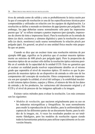 54   DIRECTRICES PARA PROYECTOS DE DIGITALIZACIÓN


tivos de entrada como de salida y esta es probablemente la única razón por
la que el concepto de resolución es una de las especificaciones técnicas peor
comprendidas y utilizadas en relación con los equipos de digitalización. La
resolución se define a menudo en términos de ppp (puntos por pulgada). Sin
embargo, los ppp deberían usarse normalmente solo para las impresoras
puesto que “p” se refiere siempre a puntos impresos (por ejemplo, impreso­
ras de chorro de tinta e impresoras láser). Para la resolución en la entrada de
datos (es decir, escáneres y cámaras digitales) y para la resolución en pan­
talla (es decir, monitores) suele usarse normalmente la relación píxels por
pulgada (ppi). En general, un píxel es una unidad física mucho más peque­
ña que un punto.
      Cuando se dice que un escáner tiene una resolución máxima de por
ejemplo 600 ppp, significa en la práctica que el escáner muestra óptima­
mente un máximo de 600 píxels por pulgada (ppi). Pero la proporción de
muestreo óptico de un escáner sólo define la resolución óptica máxima posi­
ble en el sentido de la capacidad de la unidad CCD. Esto no garantiza que
el escáner en realidad pueda resolver espacialmente detalles en el mismo
grado que supondría el nivel de muestreo óptico. El motivo es que la pro­
porción de muestreo óptico de un dispositivo de entrada es sólo uno de los
componentes del concepto de resolución. Otros componentes de importan­
cia son por ejemplo la calidad, el nivel del enfoque y la estabilidad mecáni­
ca del sistema óptico (lentes, espejos y filtros, el número de bits de los datos
de entrada y de los productos, las variaciones del documento original y el
CCD y el nivel de proceso de las imágenes aplicado a la imagen.

      Existen varios métodos para evaluar la resolución. Los más comunes
son los siguientes:
      •	 Modelos de resolución, que nacieron originalmente para su uso en
         las industrias micrográficas y fotográficas. Se usan normalmente
         para medir la reproducción de los detalles, para la uniformidad de la
         captura de las diferentes partes de un documento fuente, para la niti­
         dez de la imagen, etc. A veces los resultados pueden no ser total­
         mente fidedignos, pero los modelos de resolución siguen siendo
         todavía herramientas prácticas para utilizar especialmente en la con­
         versión binaria.
 