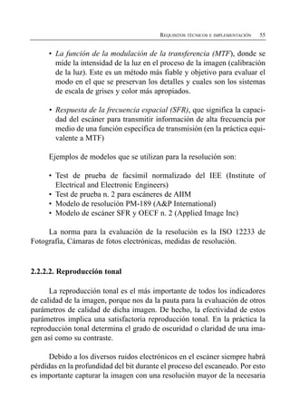 REQUISITOS TÉCNICOS E IMPLEMENTACIÓN   55


     •	 La función de la modulación de la transferencia (MTF), donde se
        mide la intensidad de la luz en el proceso de la imagen (calibración
        de la luz). Este es un método más fiable y objetivo para evaluar el
        modo en el que se preservan los detalles y cuales son los sistemas
        de escala de grises y color más apropiados.

     •	 Respuesta de la frecuencia espacial (SFR), que significa la capaci­
        dad del escáner para transmitir información de alta frecuencia por
        medio de una función específica de transmisión (en la práctica equi­
        valente a MTF)

     Ejemplos de modelos que se utilizan para la resolución son:

     •	 Test de prueba de facsímil normalizado del IEE (Institute of
        Electrical and Electronic Engineers)
     •	 Test de prueba n. 2 para escáneres de AIIM
     •	 Modelo de resolución PM-189 (A&P International)
     •	 Modelo de escáner SFR y OECF n. 2 (Applied Image Inc)

     La norma para la evaluación de la resolución es la ISO 12233 de
Fotografía, Cámaras de fotos electrónicas, medidas de resolución.


2.2.2.2. Reproducción tonal

      La reproducción tonal es el más importante de todos los indicadores
de calidad de la imagen, porque nos da la pauta para la evaluación de otros
parámetros de calidad de dicha imagen. De hecho, la efectividad de estos
parámetros implica una satisfactoria reproducción tonal. En la práctica la
reproducción tonal determina el grado de oscuridad o claridad de una ima­
gen así como su contraste.

      Debido a los diversos ruidos electrónicos en el escáner siempre habrá
pérdidas en la profundidad del bit durante el proceso del escaneado. Por esto
es importante capturar la imagen con una resolución mayor de la necesaria
 