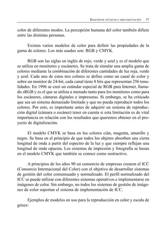 REQUISITOS TÉCNICOS E IMPLEMENTACIÓN   57


color de diferentes modos. La percepción humana del color también difiere
entre las distintas personas.

     Existen varios modelos de color para definir las propiedades de la
gama de colores. Los más usados son: RGB y CMYK.

       RGB son las siglas en inglés de rojo, verde y azul y es el modelo que
se utiliza en monitores y escáneres. Se trata de simular una amplia gama de
colores mediante la combinación de diferentes cantidades de luz roja, verde
y azul. Cada uno de estos tres colores se define como un canal de color y
sobre un monitor de 24-bit, cada canal tiene 8 bits que representan 256 tona­
lidades. En 1996 se creó un estándar especial de RGB para Internet, llama-
do sRGB y es el que se utiliza a menudo tanto para los monitores como para
los escáneres, cámaras digitales e impresoras. Si embargo, se ha criticado
que sea un sistema demasiado limitado y que no pueda reproducir todos los
colores. Por esto, es importante antes de adquirir un sistema de reproduc­
ción digital (cámara o escáner) tener en cuenta si esta limitación es de vital
importancia en relación con los resultados que queremos obtener en el pro­
yecto de digitalización.

      El modelo CMYK se basa en los colores cián, magenta, amarillo y
negro. Se basa en el principio de que todos los objetos absorben una cierta
longitud de onda a partir del espectro de la luz y que siempre reflejan una
longitud de onda opuesta. Los sistemas de impresión y fotografía se basan
en el modelo CMYK que también se conoce como sustractivo.

      A principios de los años 90 un consorcio de empresas crearon el ICC
(Consorcio Internacional del Color) con el objetivo de desarrollar sistemas
de gestión del color consensuado y normalizado. El perfil normalizado del
ICC se puede utilizar con diferentes sistemas operativos e implementarse en
imágenes de color. Sin embargo, no todos los sistemas de gestión de imáge­
nes de color soportan el sistema de implementación de ICC.

      Ejemplos de modelos en uso para la reproducción en color y escala de
grises:
 